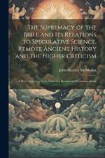 The Supremacy of the Bible and its Relations to Speculative Science, Remote Ancient History and the Higher Criticism; a Brief Appeal to Facts, Inductive Reason and Common-sense