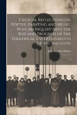 Critical Reflections on Poetry, Painting and Music. With an Inquiry Into the Rise and Progress of the Theatrical Entertainments of the Ancients: 2 - Jean Baptiste Dubos - cover