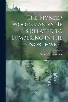 The Pioneer Woodsman as he is Related to Lumbering in the Northwest - George Henry Warren - cover