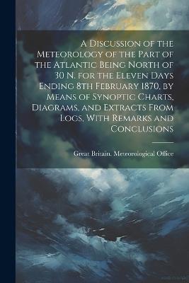 A Discussion of the Meteorology of the Part of the Atlantic Being North of 30 N. for the Eleven Days Ending 8th February 1870, by Means of Synoptic Charts, Diagrams, and Extracts From Logs, With Remarks and Conclusions - cover