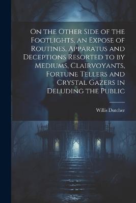 On the Other Side of the Footlights, an Expose of Routines, Apparatus and Deceptions Resorted to by Mediums, Clairvoyants, Fortune Tellers and Crystal Gazers in Deluding the Public - Willis Dutcher - cover