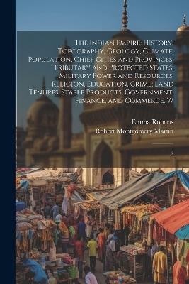 The Indian Empire: History, Topography, Geology, Climate, Population, Chief Cities and Provinces; Tributary and Protected States; Military Power and Resources; Religion, Education, Crime; Land Tenures; Staple Products; Government, Finance, and Commerce. W: 2 - Robert Montgomery Martin,Emma Roberts - cover