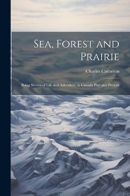 Sea, Forest and Prairie: Being Stories of Life and Adventure in Canada Past and Present - Charles Cameron - cover