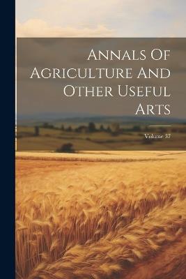 Annals Of Agriculture And Other Useful Arts; Volume 37 - Anonymous - cover