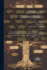 Athenae Oxonienses: An Exact History Of All The Writers And Bishops Who Have Had Their Education In The University Of Oxford. To Which Are Added The Fasti, Or Annals Of The Said University, Volume 5, Parts 1-2