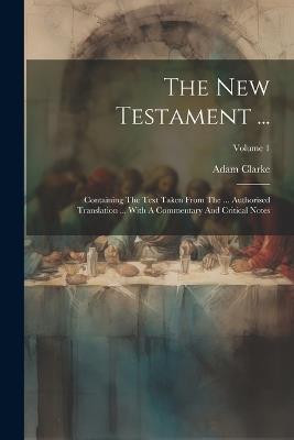 The New Testament ...: Containing The Text Taken From The ... Authorised Translation ... With A Commentary And Critical Notes; Volume 1 - Adam Clarke - cover