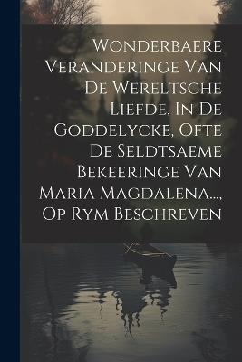 Wonderbaere Veranderinge Van De Wereltsche Liefde, In De Goddelycke, Ofte De Seldtsaeme Bekeeringe Van Maria Magdalena..., Op Rym Beschreven - Anonymous - cover