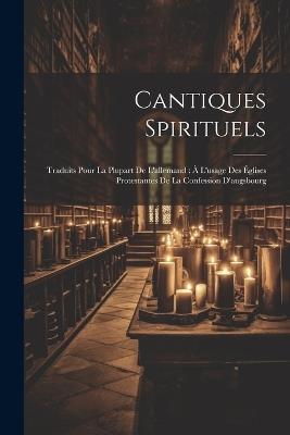 Cantiques Spirituels: Traduits Pour La Plupart De L'allemand: À L'usage Des Églises Protestantes De La Confession D'augsbourg - Anonymous - cover