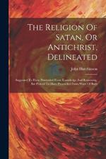The Religion Of Satan, Or Antichrist, Delineated: Supposed To Have Proceeded From Knowledge And Reasoning, But Proved To Have Proceeded From Want Of Both