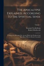 The Apocalypse Explained, According To The Spiritual Sense: In Which Are Revealed The Arcana Which Are Predicted And Have Been Hitherto Deeply Concealed; Volume 1