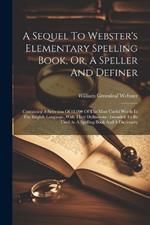 A Sequel To Webster's Elementary Spelling Book, Or, A Speller And Definer: Containing A Selection Of 12,000 Of The Most Useful Words In The English Language, With Their Definitions: Intended To Be Used As A Spelling Book And A Dictionary