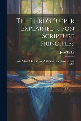 The Lord's Supper Explained Upon Scripture Principles: And Adapted To The Use Of Common Christians. By John Taylor, - John Taylor - cover