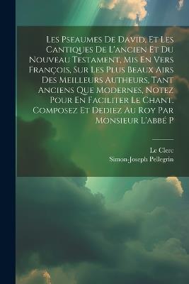 Les Pseaumes De David, Et Les Cantiques De L'ancien Et Du Nouveau Testament, Mis En Vers François, Sur Les Plus Beaux Airs Des Meilleurs Autheurs, Tant Anciens Que Modernes, Notez Pour En Faciliter Le Chant. Composez Et Dediez Au Roy Par Monsieur L'abbé P - Simon-Joseph Pellegrin,Le Clerc - cover