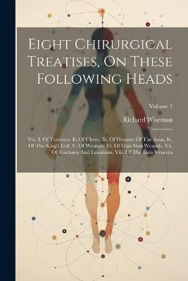 Eight Chirurgical Treatises, On These Following Heads: Viz. I. Of Tumours. Ii. Of Ulcers. Iii. Of Diseases Of The Anus. Iv. Of The King's Evil. V. Of Wounds. Vi. Of Gun-shot Wounds. Vii. Of Fractures And Luxations. Viii. Of The Lues Venerea; Volume 1 - Richard Wiseman - cover