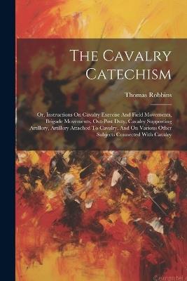 The Cavalry Catechism: Or, Instructions On Cavalry Exercise And Field Movements, Brigade Movements, Out-post Duty, Cavalry Supporting Artillery, Artillery Attached To Cavalry, And On Various Other Subjects Connected With Cavalry - Thomas Robbins (Captain ) - cover