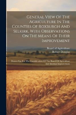 General View Of The Agriculture In The Counties Of Roxburgh And Selkirk, With Observations On The Means Of Their Improvement: Drawn Up, For The Consideration Of The Board Of Agriculture And Internal Improvement - Robert Douglas - cover