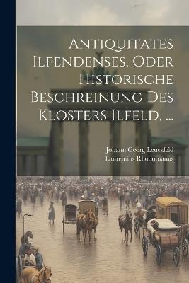 Antiquitates Ilfendenses, Oder Historische Beschreinung Des Klosters Ilfeld, ... - Johann Georg Leuckfeld,Laurentius Rhodomanus - cover