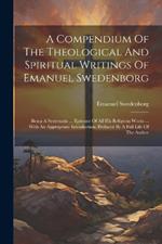 A Compendium Of The Theological And Spiritual Writings Of Emanuel Swedenborg: Being A Systematic ... Epitome Of All His Religious Works ... With An Appropriate Introduction. Prefaced By A Full Life Of The Author