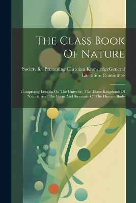 The Class Book Of Nature: Comprising Lessons On The Universe, The Three Kingdoms Of Nature, And The Form And Structure Of The Human Body - cover