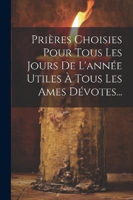 Prières Choisies Pour Tous Les Jours De L'année Utiles À Tous Les Ames Dévotes... - Anonymous - cover