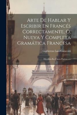 Arte De Hablar Y Escribir En Francés Correctamente, O, Nueva Y Completa Gramática Francesa: Dividida En Cinco Partes ...... - Guillermo Luis Galavotti - cover