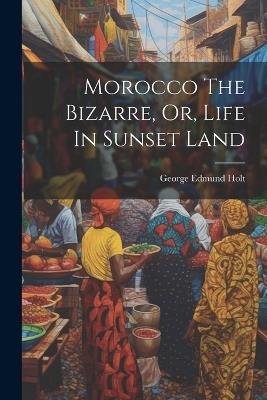 Morocco The Bizarre, Or, Life In Sunset Land - George Edmund Holt - cover