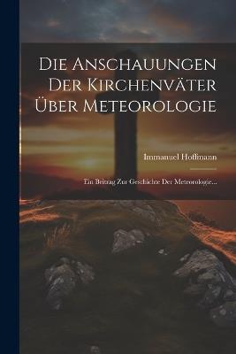 Die Anschauungen Der Kirchenväter Über Meteorologie: Ein Beitrag Zur Geschichte Der Meteorologie... - Immanuel Hoffmann - cover