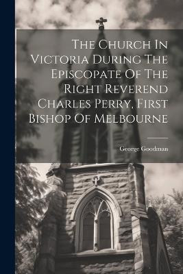 The Church In Victoria During The Episcopate Of The Right Reverend Charles Perry, First Bishop Of Melbourne - George Goodman - cover