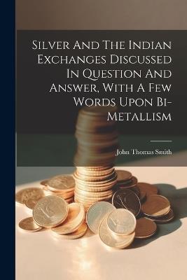 Silver And The Indian Exchanges Discussed In Question And Answer, With A Few Words Upon Bi-metallism - John Thomas Smith - cover