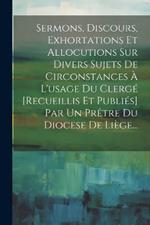 Sermons, Discours, Exhortations Et Allocutions Sur Divers Sujets De Circonstances À L'usage Du Clergé [recueillis Et Publiés] Par Un Prêtre Du Diocese De Liège...