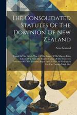 The Consolidated Statutes Of The Dominion Of New Zealand: Passed In The Eighth Year Of The Reign Of His Majesty King Edward Vii, And The Fourth Session Of The Sixteenth Parliament Of New Zealand, Begun And Holden At Wellington On The Twenty-ninth Day