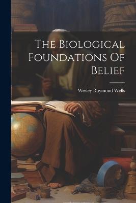 The Biological Foundations Of Belief - Wesley Raymond Wells - cover