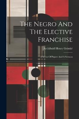 The Negro And The Elective Franchise: A Series Of Papers And A Sermon - Archibald Henry Grimké - cover