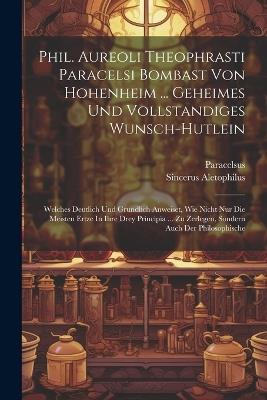 Phil. Aureoli Theophrasti Paracelsi Bombast Von Hohenheim ... Geheimes Und Vollstandiges Wunsch-hutlein: Welches Deutlich Und Grundlich Anweiset, Wie Nicht Nur Die Meisten Ertze In Ihre Drey Principia ... Zu Zerlegen, Sondern Auch Der Philosophische - Sincerus Aletophilus - cover