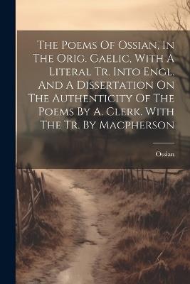 The Poems Of Ossian, In The Orig. Gaelic, With A Literal Tr. Into Engl. And A Dissertation On The Authenticity Of The Poems By A. Clerk. With The Tr. By Macpherson - cover