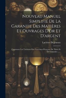 Nouveau Manuel Simplifié De La Garantie Des Matières Et Ouvrages D'or Et D'argent: Contenant Les Tableaux Des Nouveaux Poinçons De Titres Et De Garanties ...... - Lachèze Degeneste - cover