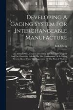 Developing A Gaging System For Interchangeable Manufacture: An Abstract Of A Treatise Describing The Principles Involved And The Procedure Followed In The Development Of A Gaging System, Based Upon The Experience Of The Pratt & Whitney Co., In