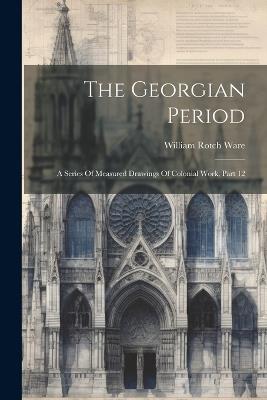 The Georgian Period: A Series Of Measured Drawings Of Colonial Work, Part 12 - William Rotch Ware - cover