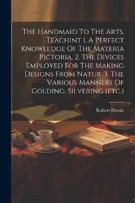 The Handmaid To The Arts, Teachint I. A Perfect Knowledge Of The Materia Pictoria. 2. The Divices Employed For The Making Designs From Natur. 3. The Various Manners Of Golding, Silvering (etc.) - Robert Dossie - cover