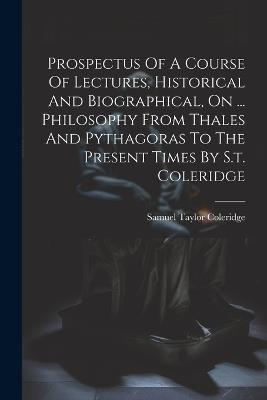 Prospectus Of A Course Of Lectures, Historical And Biographical, On ... Philosophy From Thales And Pythagoras To The Present Times By S.t. Coleridge - Samuel Taylor Coleridge - cover