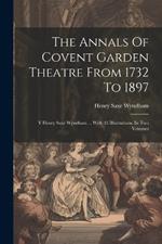 The Annals Of Covent Garden Theatre From 1732 To 1897: Y Henry Saxe Wyndham ... With 45 Illustrations. In Two Volumes