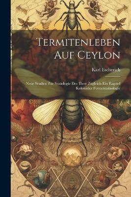 Termitenleben auf Ceylon: Neue Studien zur Soziologie der Tiere zugleich ein Kapitel kolonialer Forstentomologie - Karl Escherich - cover