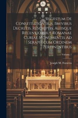 Regestum De Constitutionibus, Brevibus Decretis, Rescriptis, Aliisque Recentioribus Romanae Curiae Monumentis Ad Seraphicum Ordinem Pertinentibus; Volume 1 - Joseph M Fonseca - cover