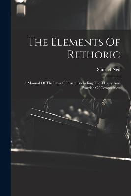 The Elements Of Rethoric: A Manual Of The Laws Of Taste, Including The Theory And Practice Of Composition - Samuel Neil - cover