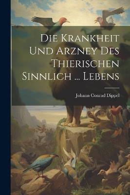 Die Krankheit Und Arzney Des Thierischen Sinnlich ... Lebens - Johann Conrad Dippel - cover