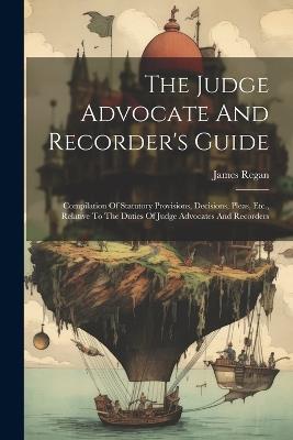 The Judge Advocate And Recorder's Guide: Compilation Of Statutory Provisions, Decisions, Pleas, Etc., Relative To The Duties Of Judge Advocates And Recorders - James Regan - cover