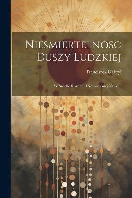 Niesmiertelnosc Duszy Ludzkiej: W Swietle Rozumu I Nowoszesnej Nauki... - Franciszek Gabryl - cover