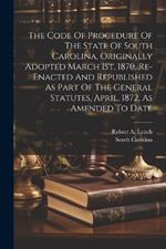 The Code Of Procedure Of The State Of South Carolina, Originally Adopted March 1st, 1870, Re-enacted And Republished As Part Of The General Statutes, April, 1872, As Amended To Date