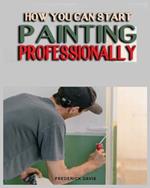 How you can Start Painting Professionally: A Comprehensive Guide to Professional Painting Techniques and Business Tips