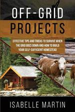 Off-Grid Projects: Effective Tips and Tricks to Survive When the Grid Goes Down and How to Build Your Self-Sufficient Homestead